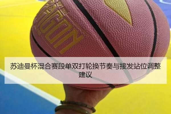 苏迪曼杯混合赛段单双打轮换节奏与接发站位调整建议